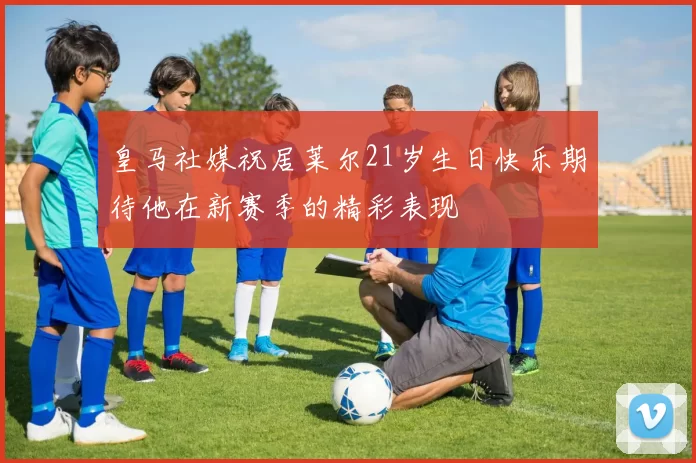皇马社媒祝居莱尔21岁生日快乐期待他在新赛季的精彩表现