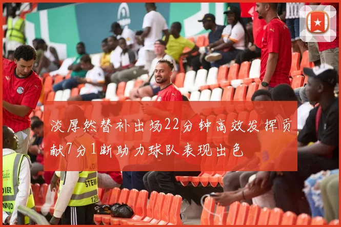 淡厚然替补出场22分钟高效发挥贡献7分1断助力球队表现出色