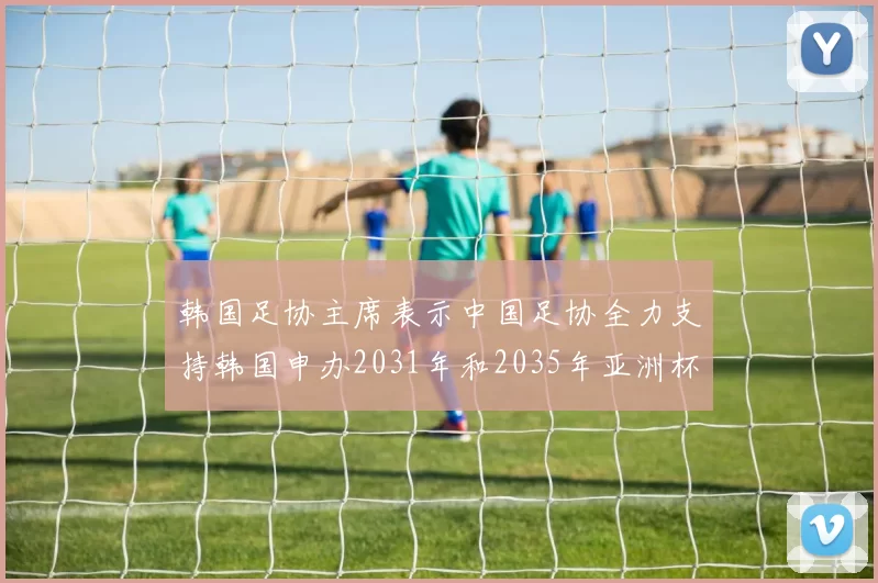 韩国足协主席表示中国足协全力支持韩国申办2031年和2035年亚洲杯赛事