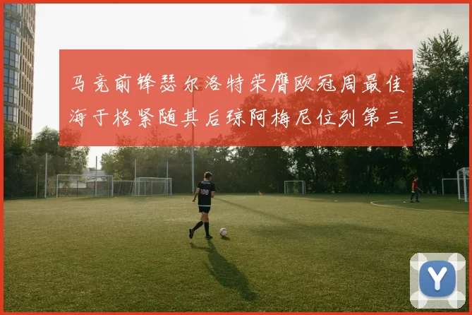 马竞前锋瑟尔洛特荣膺欧冠周最佳海于格紧随其后琼阿梅尼位列第三