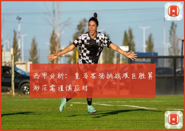 西甲分析：皇马客场挑战艰巨胜算渺茫需谨慎应对
