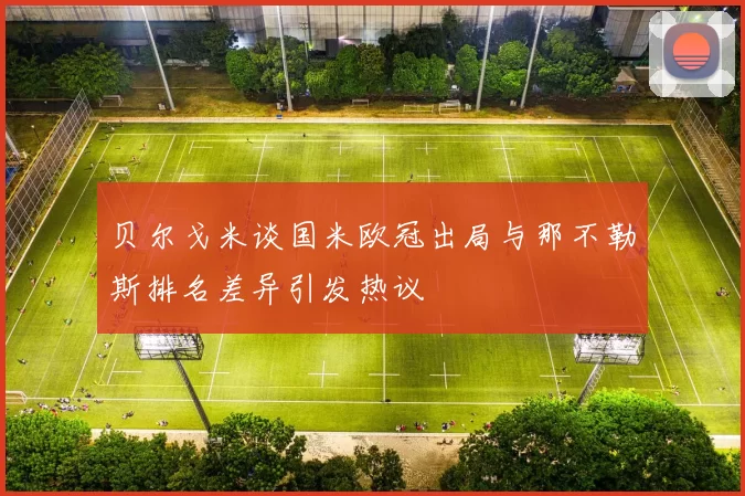 贝尔戈米谈国米欧冠出局与那不勒斯排名差异引发热议