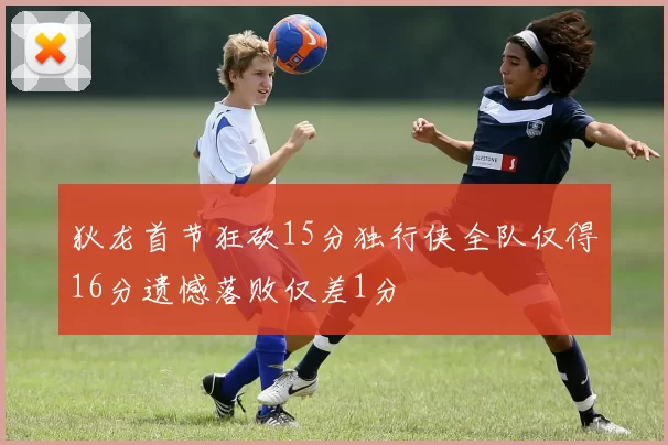 狄龙首节狂砍15分独行侠全队仅得16分遗憾落败仅差1分