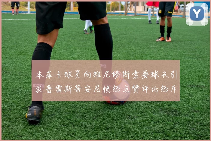 本菲卡球员向维尼修斯索要球衣引发普雷斯蒂安尼愤怒点赞评论怒斥队友