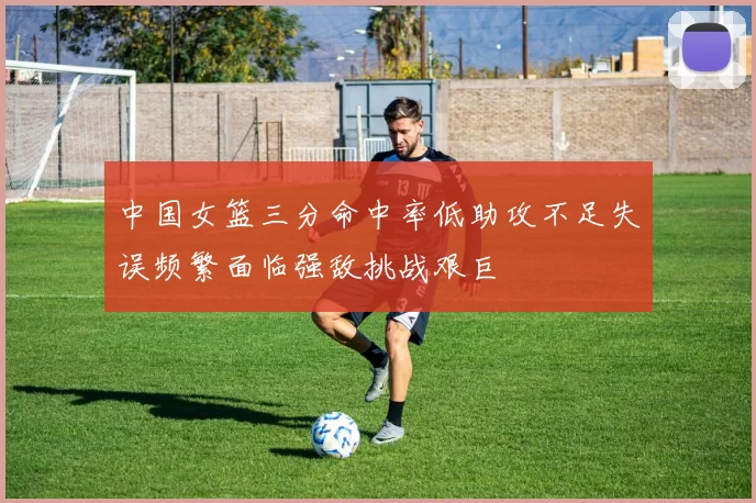 中国女篮三分命中率低助攻不足失误频繁面临强敌挑战艰巨