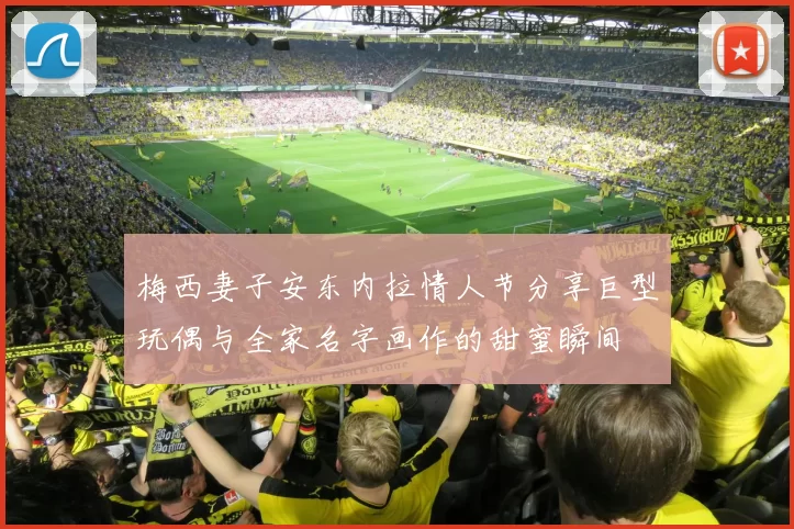 梅西妻子安东内拉情人节分享巨型玩偶与全家名字画作的甜蜜瞬间