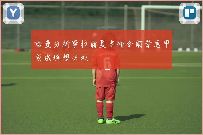 哈曼分析萨拉赫夏季转会前景意甲或成理想去处