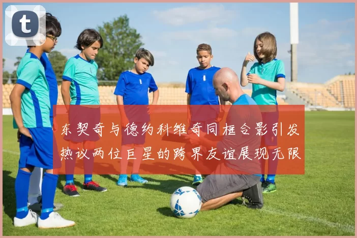 东契奇与德约科维奇同框合影引发热议两位巨星的跨界友谊展现无限魅力