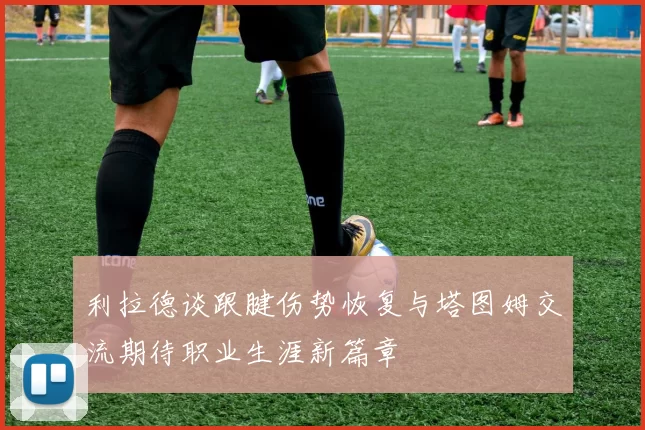 利拉德谈跟腱伤势恢复与塔图姆交流期待职业生涯新篇章