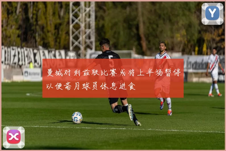 曼城对利兹联比赛或将上半场暂停以便斋月球员休息进食