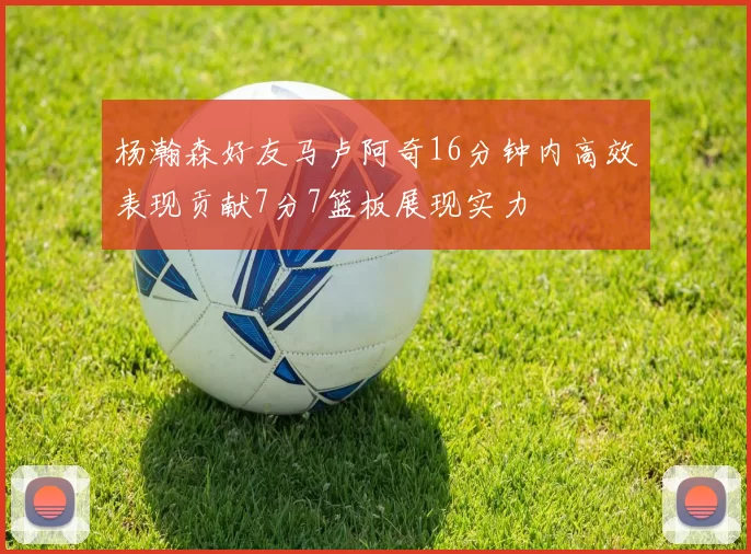 杨瀚森好友马卢阿奇16分钟内高效表现贡献7分7篮板展现实力