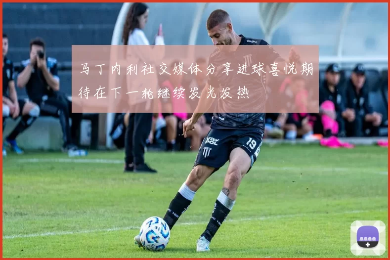 马丁内利社交媒体分享进球喜悦期待在下一轮继续发光发热