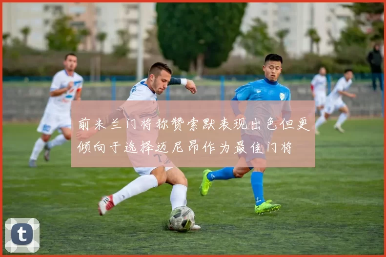 前米兰门将称赞索默表现出色但更倾向于选择迈尼昂作为最佳门将