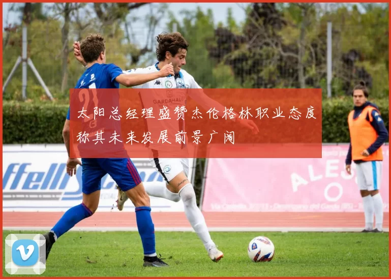 太阳总经理盛赞杰伦格林职业态度称其未来发展前景广阔