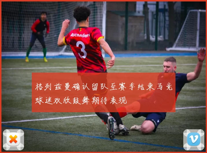 格列兹曼确认留队至赛季结束马竞球迷欢欣鼓舞期待表现
