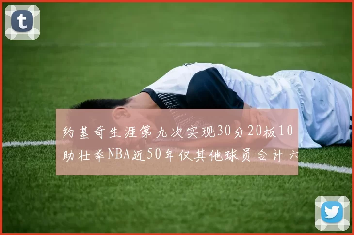 约基奇生涯第九次实现30分20板10助壮举NBA近50年仅其他球员合计六次