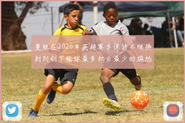曼联在2026年英超赛季保持不败热刺则创下输球最多积分最少的尴尬纪录