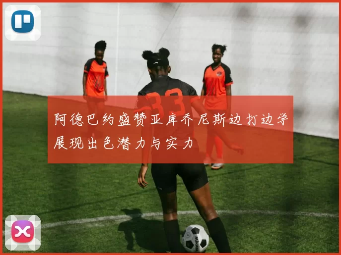 阿德巴约盛赞亚库乔尼斯边打边学展现出色潜力与实力
